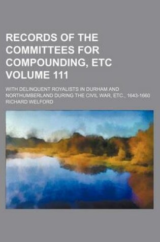 Cover of Records of the Committees for Compounding, Etc Volume 111; With Delinquent Royalists in Durham and Northumberland During the Civil War, Etc., 1643-1660