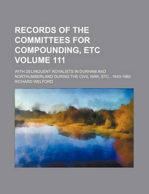 Book cover for Records of the Committees for Compounding, Etc Volume 111; With Delinquent Royalists in Durham and Northumberland During the Civil War, Etc., 1643-1660