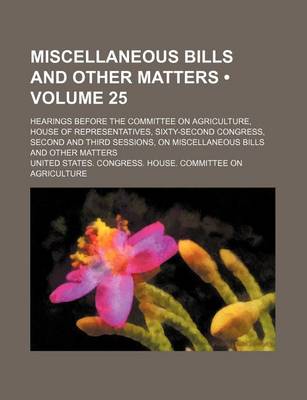 Book cover for Miscellaneous Bills and Other Matters (Volume 25); Hearings Before the Committee on Agriculture, House of Representatives, Sixty-Second Congress, Second and Third Sessions, on Miscellaneous Bills and Other Matters