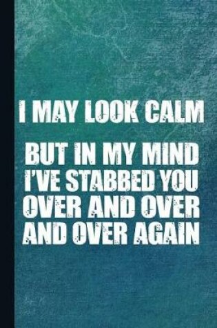 Cover of I May Look Calm But in My Mind I've Stabbed You Over and Over and Over Again