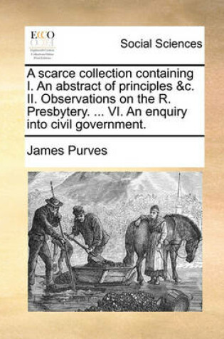 Cover of A Scarce Collection Containing I. an Abstract of Principles &C. II. Observations on the R. Presbytery. ... VI. an Enquiry Into Civil Government.