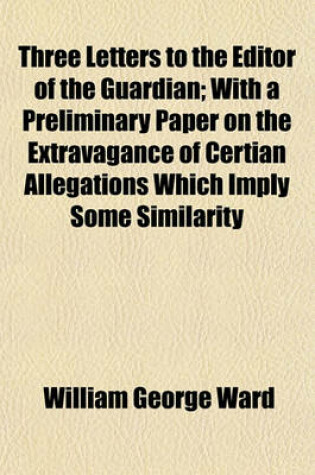 Cover of Three Letters to the Editor of the Guardian; With a Preliminary Paper on the Extravagance of Certian Allegations Which Imply Some Similarity