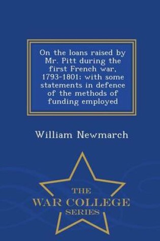 Cover of On the Loans Raised by Mr. Pitt During the First French War, 1793-1801; With Some Statements in Defence of the Methods of Funding Employed - War College Series