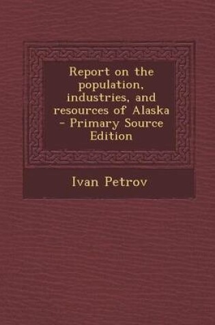 Cover of Report on the Population, Industries, and Resources of Alaska - Primary Source Edition