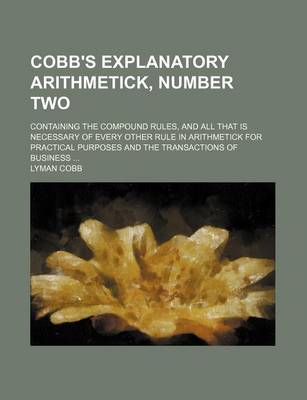 Book cover for Cobb's Explanatory Arithmetick, Number Two; Containing the Compound Rules, and All That Is Necessary of Every Other Rule in Arithmetick for Practical Purposes and the Transactions of Business ...