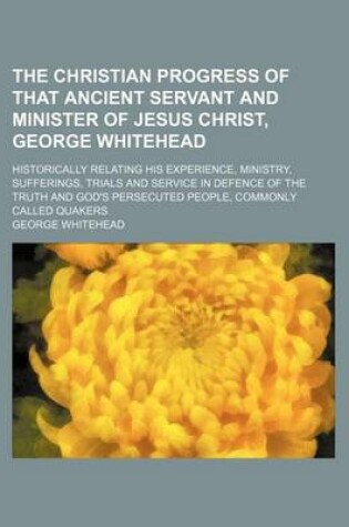 Cover of The Christian Progress of That Ancient Servant and Minister of Jesus Christ, George Whitehead; Historically Relating His Experience, Ministry, Sufferings, Trials and Service in Defence of the Truth and God's Persecuted People, Commonly