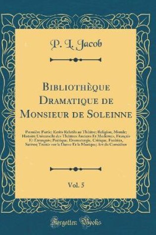 Cover of Bibliothèque Dramatique de Monsieur de Soleinne, Vol. 5: Première Partie; Écrits Relatifs au Théâtre; Religion, Morale; Histoire Universelle des Théâtres Anciens Et Modernes, Français Et Étrangers; Poétique, Dramaturgie, Critique, Facéties, Satires; Trait