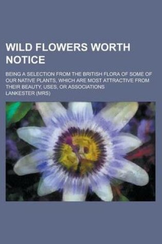 Cover of Wild Flowers Worth Notice; Being a Selection from the British Flora of Some of Our Native Plants, Which Are Most Attractive from Their Beauty, Uses, or Associations