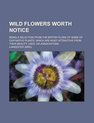 Book cover for Wild Flowers Worth Notice; Being a Selection from the British Flora of Some of Our Native Plants, Which Are Most Attractive from Their Beauty, Uses, or Associations