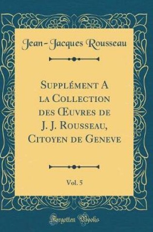 Cover of Supplement a la Collection Des Oeuvres de J. J. Rousseau, Citoyen de Geneve, Vol. 5 (Classic Reprint)