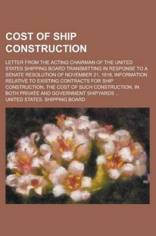 Cover of The Cost of Ship Construction; Letter from the Acting Chairman of the United States Shipping Board Transmitting in Response to a Senate Resolution of November 21, 1918, Information Relative to Existing Contracts for Ship Construction