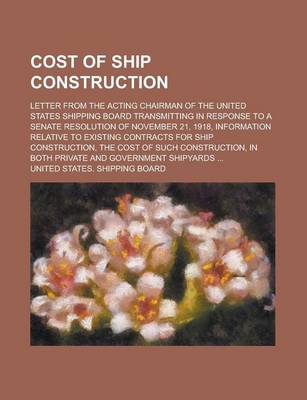 Book cover for The Cost of Ship Construction; Letter from the Acting Chairman of the United States Shipping Board Transmitting in Response to a Senate Resolution of November 21, 1918, Information Relative to Existing Contracts for Ship Construction