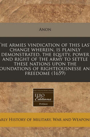 Cover of The Armies Vindication of This Last Change Wherein, Is Plainly Demonstrated, the Equity, Power and Right of the Army to Settle These Nations Upon the Foundations of Righteousnesse and Freedome (1659)