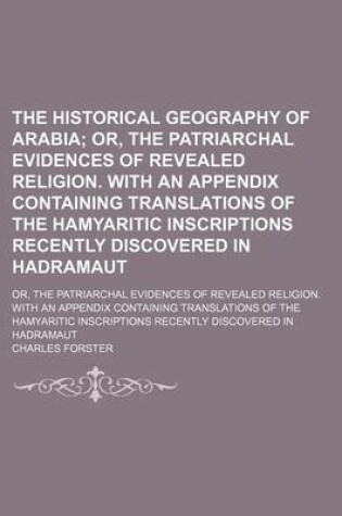 Cover of The Historical Geography of Arabia; Or, the Patriarchal Evidences of Revealed Religion. with an Appendix Containing Translations of the Hamyaritic Inscriptions Recently Discovered in Hadramaut. Or, the Patriarchal Evidences of Revealed Religion. with an a