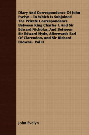 Cover of Diary And Correspondence Of John Evelyn - To Which Is Subjoined The Private Correspondence Between King Charles I. And Sir Edward Nicholas, And Between Sir Edward Hyde, Afterwards Earl Of Clarendon, And Sir Richard Browne. Vol II