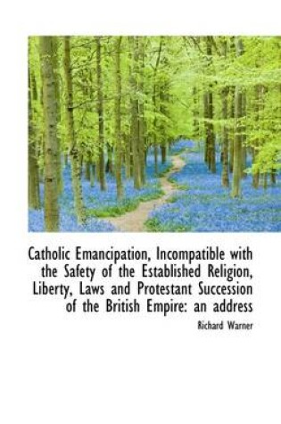 Cover of Catholic Emancipation, Incompatible with the Safety of the Established Religion, Liberty, Laws and P