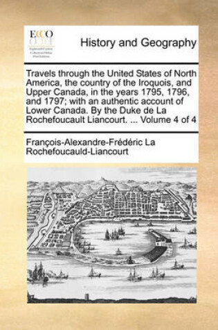 Cover of Travels through the United States of North America, the country of the Iroquois, and Upper Canada, in the years 1795, 1796, and 1797; with an authentic account of Lower Canada. By the Duke de La Rochefoucault Liancourt. ... Volume 4 of 4