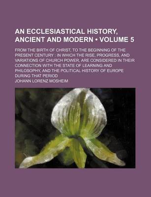 Book cover for An Ecclesiastical History, Ancient and Modern (Volume 5); From the Birth of Christ, to the Beginning of the Present Century in Which the Rise, Progress, and Variations of Church Power, Are Considered in Their Connection with the State of Learning and Phil