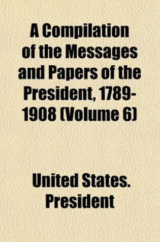 Cover of A Compilation of the Messages and Papers of the President, 1789-1908 (Volume 6)