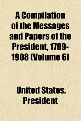 Book cover for A Compilation of the Messages and Papers of the President, 1789-1908 (Volume 6)