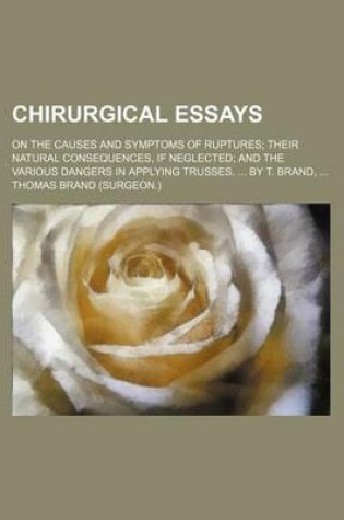 Cover of Chirurgical Essays; On the Causes and Symptoms of Ruptures Their Natural Consequences, If Neglected and the Various Dangers in Applying Trusses. by T.