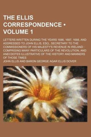 Cover of The Ellis Correspondence (Volume 1); Letters Written During the Years 1686, 1687, 1688, and Addressed to John Ellis, Esq., Secretary to the Commissioners of His Majesty's Revenue in Ireland Comprising Many Particulars of the Revolution, and Anecdotes Illu