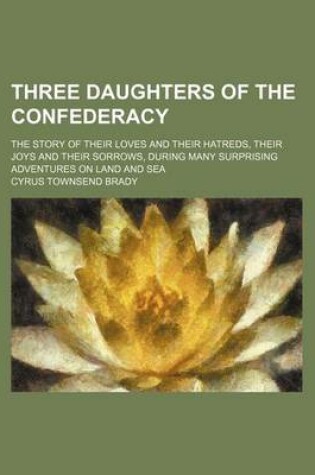 Cover of Three Daughters of the Confederacy; The Story of Their Loves and Their Hatreds, Their Joys and Their Sorrows, During Many Surprising Adventures on Land and Sea