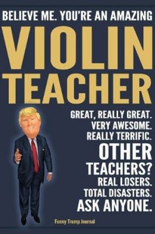 Cover of Funny Trump Journal - Believe Me. You're An Amazing Violin Teacher Great, Really Great. Very Awesome. Really Terrific. Other Teachers? Total Disasters. Ask Anyone.