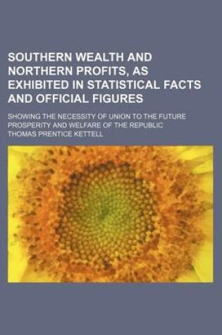 Cover of Southern Wealth and Northern Profits, as Exhibited in Statistical Facts and Official Figures; Showing the Necessity of Union to the Future Prosperity and Welfare of the Republic