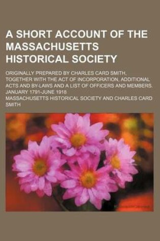 Cover of A Short Account of the Massachusetts Historical Society; Originally Prepared by Charles Card Smith, Together with the Act of Incorporation, Additional Acts and By-Laws and a List of Officers and Members. January 1791-June 1918