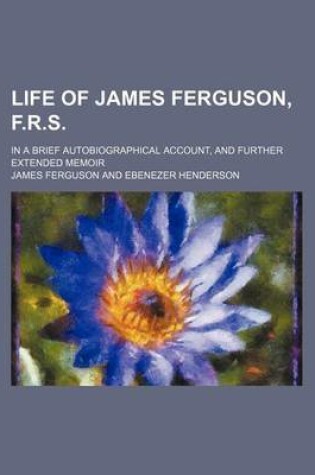 Cover of Life of James Ferguson, F.R.S.; In a Brief Autobiographical Account, and Further Extended Memoir