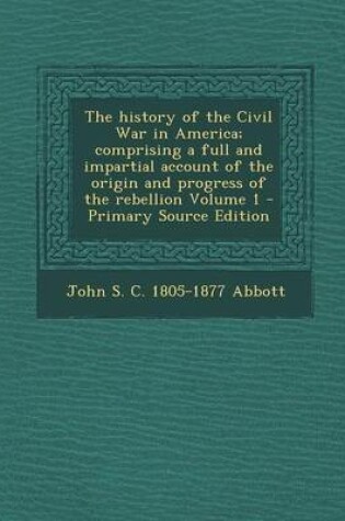 Cover of The History of the Civil War in America; Comprising a Full and Impartial Account of the Origin and Progress of the Rebellion Volume 1 - Primary Source