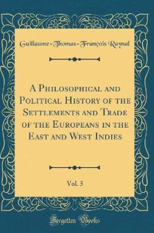 Cover of A Philosophical and Political History of the Settlements and Trade of the Europeans in the East and West Indies, Vol. 5 (Classic Reprint)