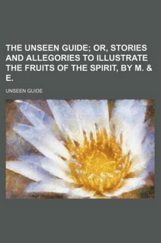 Cover of The Unseen Guide; Or, Stories and Allegories to Illustrate the Fruits of the Spirit, by M. & E.