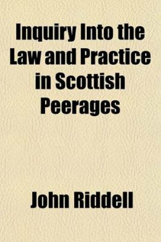 Cover of Inquiry Into the Law and Practice in Scottish Peerages (Volume 1); Before, and After the Union Involving the Questions of Jurisdiction, and Forfeiture Toether with an Exposition of Our Genuine, Original Consistorial Law