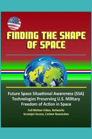 Cover of Finding the Shape of Space - Future Space Situational Awareness (SSA) Technologies Preserving U.S. Military Freedom of Action in Space, Full Motion Video, Networks, Scramjet Access, Carbon Nanotubes