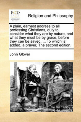 Cover of A plain, earnest address to all professing Christians, duly to consider what they are by nature, and what they must be by grace, before they can be saved. ... To which is added, a prayer, The second edition.