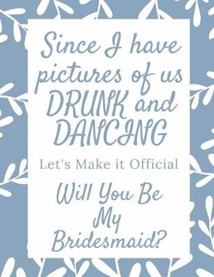 Book cover for Since I Have Pictures Of Us Drunk And Dancing Let's Make It Official Will You Be My Bridesmaid
