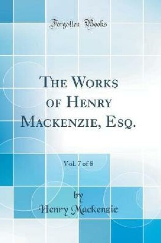 Cover of The Works of Henry Mackenzie, Esq., Vol. 7 of 8 (Classic Reprint)