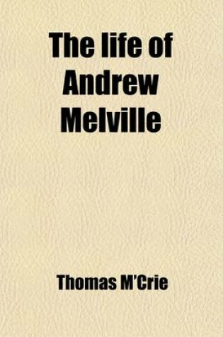 Cover of The Life of Andrew Melville (Volume 1); Containing Illustrations of the Ecclesiastical and Literary History of Scotland, During the Latter Part of the Sixteenth and Beginning of the Seventeenth Century. with an Appendix, Consisting of Original Papers