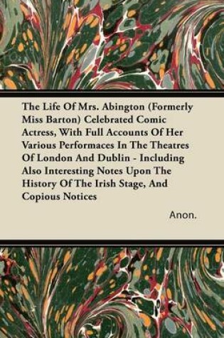 Cover of The Life Of Mrs. Abington (Formerly Miss Barton) Celebrated Comic Actress, With Full Accounts Of Her Various Performaces In The Theatres Of London And Dublin - Including Also Interesting Notes Upon The History Of The Irish Stage, And Copious Notices