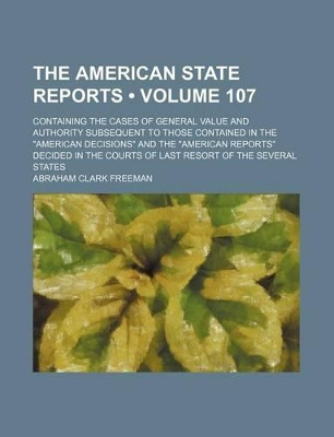 Book cover for The American State Reports (Volume 107); Containing the Cases of General Value and Authority Subsequent to Those Contained in the "American Decisions" and the "American Reports" Decided in the Courts of Last Resort of the Several States