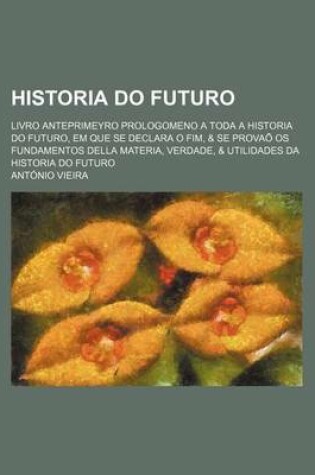 Cover of Historia Do Futuro; Livro Anteprimeyro Prologomeno a Toda a Historia Do Futuro, Em Que Se Declara O Fim, & Se Provao OS Fundamentos Della Materia, Ver