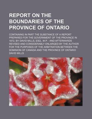 Book cover for Report on the Boundaries of the Province of Ontario; Containing in Part the Substance of a Report Prepared for the Government of the Province in 1872, by David Mills, Esq., M.P. and Afterwards Revised and Considerably Enlarged by the Author for the Purpo