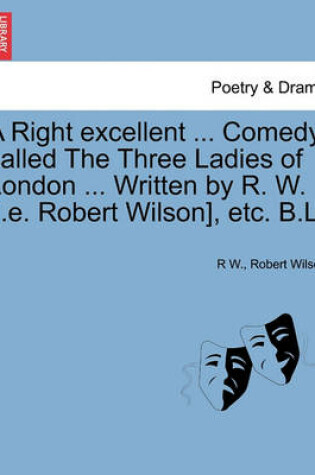 Cover of A Right Excellent ... Comedy, Called the Three Ladies of London ... Written by R. W. [I.E. Robert Wilson], Etc. B.L.