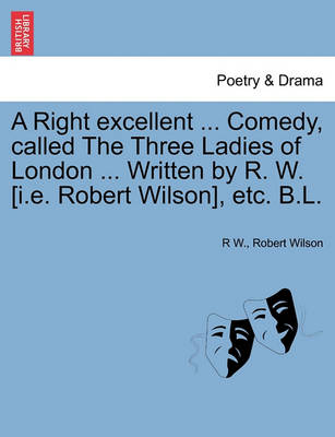 Book cover for A Right Excellent ... Comedy, Called the Three Ladies of London ... Written by R. W. [I.E. Robert Wilson], Etc. B.L.