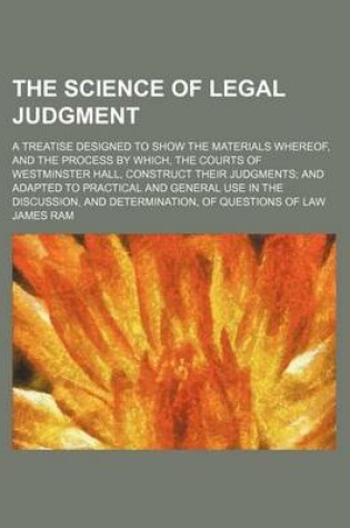 Cover of The Science of Legal Judgment; A Treatise Designed to Show the Materials Whereof, and the Process by Which, the Courts of Westminster Hall, Construct Their Judgments and Adapted to Practical and General Use in the Discussion, and Determination, of Questio