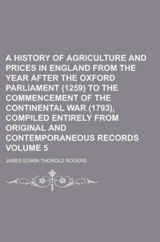 Cover of A History of Agriculture and Prices in England from the Year After the Oxford Parliament (1259) to the Commencement of the Continental War (1793), Compiled Entirely from Original and Contemporaneous Records Volume 5