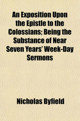 Cover of An Exposition Upon the Epistle to the Colossians; Being the Substance of Near Seven Years' Week-Day Sermons