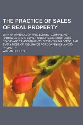 Cover of The Practice of Sales of Real Property (Volume 1-2); With an Appendix of Precedents Comprising Particulars and Conditions of Sale, Contracts, Conveyances, Assignments, Dissentailing Deeds, and Every Mode of Assurance for Conveying Landed Property